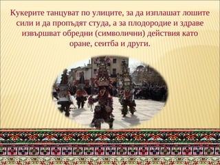 Кукерите танцуват по улиците, за да изплашат лошите
сили и да пропъдят студа, а за плодородие и здраве
извършват обредни (символични) действия като
оране, сеитба и други.
 