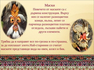 Маски
Повечето от маските са с
дървена конструкция. Върху
нея се налепят разноцветни
конци, вълна, лепят се
парченца разноцветни платове,
огледала, лъскави пайети и
други елементи.
Трябва да я направят все по-грозна и по-страшна,
за да изплашат злото.Най-старинни се считат
маските представящи вида на овен, козел и бик.
 