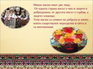 Някои маски имат две лица.
От едната страна носът е чип и лицето е
добродушно; от другата носът е гърбав, а
лицето зловещо.
Тези маски са символ на доброто и злото,
които съществуват неразделно в света и
са неотменими
 