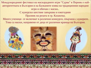 Международният фестивал на маскарадните игри "Сурва" в Перник e най-
aвторитетната в България и на Балканите изява на традиционни народни
игри и обичаи с маски..
С кукерско шествие завършва и ежегодния
Празник на розата в гр. Казанлък.
Много ученици се включват в различни конкурси, свързани с кукерите.
Това са маски, направени от деца от различни краища на България.
 