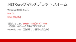 .NET Coreのマルチプラットフォーム
Windowsは当然として
Mac OS
Linux (Ubuntu)
現在のところ、amd64（64ビット）のみ
◦ この後、x86とarmの作業が予定されている
Ubuntuは14.04（正式版では解消の見込み）
 