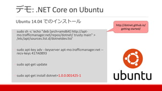 デモ: .NET Core on Ubuntu
Ubuntu 14.04 でのインストール
◦ sudo sh -c 'echo "deb [arch=amd64] http://apt-
mo.trafficmanager.net/repos/dotnet/ trusty main" >
/etc/apt/sources.list.d/dotnetdev.list'
◦ sudo apt-key adv --keyserver apt-mo.trafficmanager.net --
recv-keys 417A0893
◦ sudo apt-get update
◦ sudo apt-get install dotnet=1.0.0.001425-1
http://dotnet.github.io/
getting-started/
 