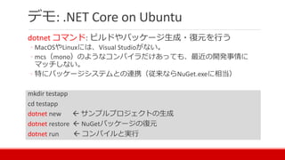 デモ: .NET Core on Ubuntu
dotnet コマンド: ビルドやパッケージ生成・復元を行う
◦ MacOSやLinuxには、Visual Studioがない。
◦ mcs（mono）のようなコンパイラだけあっても、最近の開発事情に
マッチしない。
◦ 特にパッケージシステムとの連携（従来ならNuGet.exeに相当）
mkdir testapp
cd testapp
dotnet new  サンプルプロジェクトの生成
dotnet restore  NuGetパッケージの復元
dotnet run  コンパイルと実行
 