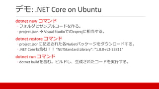 デモ: .NET Core on Ubuntu
dotnet new コマンド
◦ フォルダとサンプルコードを作る。
◦ project.json  Visual Studioでのcsprojに相当する。
dotnet restore コマンド
◦ project.jsonに記述された各NuGetパッケージをダウンロードする。
◦ .NET Coreも含む！！ “NETStandard.Library”: “1.0.0-rc2-23811”
dotnet run コマンド
◦ dotnet buildを含む。ビルドし、生成されたコードを実行する。
 