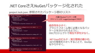 .NET CoreさえNuGetパッケージ化された
project.lock.json: 参照されたパッケージ群のリスト
大量のNuGetパッケージ群
（キャッシュは~.nugget/packagesにある）
◦ 依存性を小さく:
プラットフォーム毎に必要となるパッ
ケージを分けられるように。
OSSプロジェクトで相互干渉を少なく。
◦ .NET Coreのビルド・実行環境の最小化:
.NETの環境を小さくすることで、DevOps
をやりやすく。
 