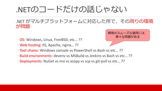 .NETのコードだけの話じゃない
.NET がマルチプラットフォームに対応した所で、その周りの環境
が問題
◦ OS: Windows, Linux, FreeBSD, etc… ??
◦ Web hosting: IIS, Apache, nginx… ??
◦ Tool chains: Windows console vs PowerShell vs Bash vs etc… ??
◦ Build environments: devenv vs MSBuild vs Jenkins vs Bash vs etc… ??
◦ Deployments: NuGet vs msi vs xcopy vs scp vs git-pull vs etc… ??
開発のスムーズな適用には、
様々な問題がある
 