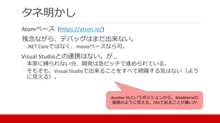 タネ明かし
Atomベース (https://atom.io/)
残念ながら、デバッグはまだ出来ない。
◦ .NET Coreではなく、monoベースなら可。
Visual Studioとの連携はない。が…
◦ 本家に縛られない分、開発は急ピッチで進められている。
◦ そもそも、Visual Studioで出来ることをすべて網羅する気はない（よう
に見える）。
Another VSというポジションから、WebMatrixの
後継のように見える。OSSであることが違いか
 