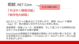 概観 .NET Core
「すばやく開発可能」
「依存性の排除」
OSSコミュニティの動きはとても早いので、開発（Devs）や運用
（Ops）が、他の要因に引きずられると非常に困る。
高速開発・高速リリース・高速運用、そして低コストな持続性のあ
るサイクルを維持する事が重要。
Visual Studioの高機能だが重量級の環境とそれを取り巻く文化が、進
化を停滞させうる遠因の一つではないか？ そのアンチテーゼとも言
える気がします。
まだまだ問題は山積み…
 