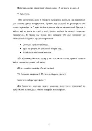 12
Перегляд слайдів презентації «Диво-квіти» (А чи знаєте ви, що…)
V. Рефлексія.
Про квіти можна було б говорити безкінечно довго, та час, відведений
для нашого уроку вичерпується. Думаю, що сьогодні ви розширили свої
знання про квіти і я б дуже хотіла отримати від вас символічний букетик із
квітів, які ви маєте на своїх столах (квіти, вирізані із паперу, готуються
заздалегідь). Я прошу вас кілька слів написати про свої враження від
сьогоднішнього уроку, продовжте речення:
 Сьогодні мені сподобалось…
 Було не зрозуміло, хотілося б почути іще…
 Найбільше мені запам’яталося…
Аби від сьогоднішнього уроку у вас залишилися лише приємні спогади
квіти танцюють для вас свій вальс.
(Перегляд відеосюжету «Вальс квітів»)
VІ. Домашнє завдання: § 27 (читати і переказувати);
Закінчити лабораторну роботу
Для бажаючих виконати творче завдання: підготувати презентації на
тему «Квіти в легендах», «Квіти на гербах різних країн».
 