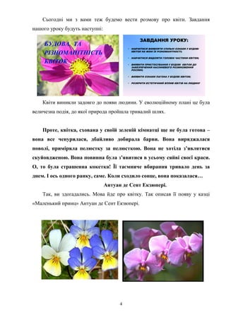 4
Сьогодні ми з вами теж будемо вести розмову про квіти. Завдання
нашого уроку будуть наступні:
БУДОВАБУДОВА ТАТА
РІЗНОМАНІТНІСТЬРІЗНОМАНІТНІСТЬ
КВІТОККВІТОК
ЗАВДАННЯ УРОКУ:
• НАВЧИТИСЯ ВИЯВЛЯТИ СПІЛЬНІ ОЗНАКИ У БУДОВІ
КВІТОК НА ФОНІ ЇХ РІЗНОМАНІТНОСТІ;
• НАВЧИТИСЯ ВИДІЛЯТИ ГОЛОВНІ ЧАСТИНИ КВІТКИ;
• ВИЯВИТИ ПРИСТОСУВАННЯ У БУДОВІ КВІТОК ДО
ЗАБЕЗПЕЧЕННЯ НАСІННЕВОГО РОЗМНОЖЕННЯ
РОСЛИН;
• ВИЯВИТИ ОЗНАКИ ПАГОНА У БУДОВІ КВІТОК;
• РОЗКРИТИ ЕСТЕТИЧНИЙ ВПЛИВ КВІТІВ НА ЛЮДИНУ
Квіти виникли задовго до появи людини. У еволюційному плані це була
величезна подія, до якої природа пройшла тривалий шлях.
Проте, квітка, схована у своїй зеленій кімнатці ще не була готова –
вона все чепурилася, дбайливо добирала барви. Вона виряджалася
поволі, приміряла пелюстку за пелюсткою. Вона не хотіла з’являтися
скуйовдженою. Вона повинна була з’явитися в усьому сяйві своєї краси.
О, то була страшенна кокетка! Її таємниче вбирання тривало день за
днем. І ось одного ранку, саме. Коли сходило сонце, вона показалася…
Антуан де Сент Екзюпері.
Так, ви здогадались. Мова йде про квітку. Так описав її появу у казці
«Маленький принц» Антуан де Сент Екзюпері.
 