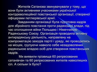 Жителів Сатанова звинувачували у тому, щоЖителів Сатанова звинувачували у тому, що
вони були активними учасниками українськоївони були активними учасниками української
контрреволюційної повстанської організації, створеноїконтрреволюційної повстанської організації, створеної
офіцерами петлюрівської армії.офіцерами петлюрівської армії.
Завданням організації була підготовка кадрівЗавданням організації була підготовка кадрів
для збройного повстання проти радянської влади, піддля збройного повстання проти радянської влади, під
час оголошення війни Польщею і Німеччиноючас оголошення війни Польщею і Німеччиною
Радянському Союзу. Організація проводила активнуРадянському Союзу. Організація проводила активну
антирадянську діяльність, направлену наантирадянську діяльність, направлену на
компрометацію заходів партії і уряду, які проводилиськомпрометацію заходів партії і уряду, які проводились
на місцях, групуючи навколо себе незадоволенихна місцях, групуючи навколо себе незадоволених
радянською владою осіб для створення повстанськихрадянською владою осіб для створення повстанських
кадрів.кадрів.
Ми виявили прізвища 60 репресованихМи виявили прізвища 60 репресованих
сатанівчан та 60 репресованих жителів навколишніхсатанівчан та 60 репресованих жителів навколишніх
сіл. А скільки їх було?сіл. А скільки їх було?
 