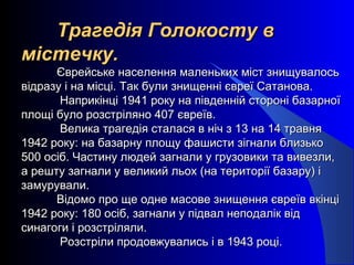 Трагедія Голокосту вТрагедія Голокосту в
містечку.містечку.
Єврейське населення маленьких міст знищувалосьЄврейське населення маленьких міст знищувалось
відразу і на місці. Так були знищенні євреї Сатанова.відразу і на місці. Так були знищенні євреї Сатанова.
Наприкінці 1941 року на південній стороні базарноїНаприкінці 1941 року на південній стороні базарної
площі було розстріляно 407 євреїв.площі було розстріляно 407 євреїв.
Велика трагедія сталася в ніч з 13 на 14 травняВелика трагедія сталася в ніч з 13 на 14 травня
1942 року: на базарну площу фашисти зігнали близько1942 року: на базарну площу фашисти зігнали близько
500 осіб. Частину людей загнали у грузовики та вивезли,500 осіб. Частину людей загнали у грузовики та вивезли,
а решту загнали у великий льох (на території базару) іа решту загнали у великий льох (на території базару) і
замурували.замурували.
Відомо про ще одне масове знищення євреїв вкінціВідомо про ще одне масове знищення євреїв вкінці
1942 року: 180 осіб, загнали у підвал неподалік від1942 року: 180 осіб, загнали у підвал неподалік від
синагоги і розстріляли.синагоги і розстріляли.
Розстріли продовжувались і в 1943 році.Розстріли продовжувались і в 1943 році.
 