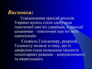 Висновки:Висновки:
Усвідомлення трагедії жителів
України мусить стати здобутком
генетичної пам’яті українців, а трагедії
сатанівчан – генетичної пам’яті моїх
односельців.
Схожість Голодомору, репресій,
Голокосту полягає в тому, що їх
джерелом стала нелюдська ідеологія
тоталітарних режимів – комуністичного
та нацистського.
 