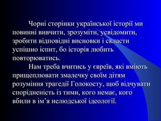 Чорні сторінки української історії миЧорні сторінки української історії ми
повинні вивчити, зрозуміти, усвідомити,повинні вивчити, зрозуміти, усвідомити,
зробити відповідні висновки і скластизробити відповідні висновки і скласти
успішно іспит, бо історія любитьуспішно іспит, бо історія любить
повторюватись.повторюватись.
Нам треба вчитись у євреїв, які вміютьНам треба вчитись у євреїв, які вміють
прищеплювати змалечку своїм дітямприщеплювати змалечку своїм дітям
розуміння трагедії Голокосту, щоб відчуватирозуміння трагедії Голокосту, щоб відчувати
спорідненість із тими, кого немає, когоспорідненість із тими, кого немає, кого
вбили в ім’я нелюдської ідеології.вбили в ім’я нелюдської ідеології.
 