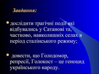 Завдання:Завдання:
дослідити трагічні події які
відбувались у Сатанові та,
частково, навколишніх селах в
період сталінського режиму;
 довести, що Голодомор,
репресії, Голокост – це геноцид
українського народу.
 