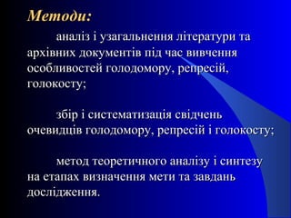 Методи:Методи:
аналіз і узагальнення літератури тааналіз і узагальнення літератури та
архівних документів під час вивченняархівних документів під час вивчення
особливостей голодомору, репресій,особливостей голодомору, репресій,
голокосту;голокосту;
збір і систематизація свідченьзбір і систематизація свідчень
очевидців голодомору, репресій і голокосту;очевидців голодомору, репресій і голокосту;
метод теоретичного аналізу і синтезуметод теоретичного аналізу і синтезу
на етапах визначення мети та завданьна етапах визначення мети та завдань
дослідження.дослідження.
 