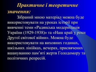 Практичне і теоретичнеПрактичне і теоретичне
значення:значення:
Зібраний мною матеріал можна будеЗібраний мною матеріал можна буде
використовувати на уроках історії привикористовувати на уроках історії при
вивченні теми «Радянська модернізаціявивченні теми «Радянська модернізація
України (1929-1938)» та «Наш край у рокиУкраїни (1929-1938)» та «Наш край у роки
Другої світової війни». Можна будеДругої світової війни». Можна буде
використовувати на виховних годинах,використовувати на виховних годинах,
шкільних лінійках, вечорах, присвяченихшкільних лінійках, вечорах, присвячених
вшануванню пам’яті жертв Голодомору тавшануванню пам’яті жертв Голодомору та
політичних репресій.політичних репресій.
 
