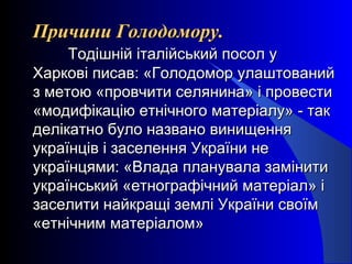 Причини Голодомору.Причини Голодомору.
Тодішній італійський посол уТодішній італійський посол у
Харкові писав: «Голодомор улаштованийХаркові писав: «Голодомор улаштований
з метою «провчити селянина» і провестиз метою «провчити селянина» і провести
«модифікацію етнічного матеріалу» - так«модифікацію етнічного матеріалу» - так
делікатно було названо винищенняделікатно було названо винищення
українців і заселення України неукраїнців і заселення України не
українцями: «Влада планувала замінитиукраїнцями: «Влада планувала замінити
український «етнографічний матеріал» іукраїнський «етнографічний матеріал» і
заселити найкращі землі України своїмзаселити найкращі землі України своїм
«етнічним матеріалом»«етнічним матеріалом»
 