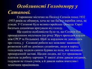 Особливості Голодомору уОсобливості Голодомору у
Сатанові.Сатанові.
Старовинне містечко на Поділлі Сатанів голод 1932Старовинне містечко на Поділлі Сатанів голод 1932
-1933 років не обминув, хоча не так багато наробив лиха, як-1933 років не обминув, хоча не так багато наробив лиха, як
усюди. У Сатанові була велика єврейська громада. Євреїусюди. У Сатанові була велика єврейська громада. Євреї
багатьох сатанівчан врятували від голоду.багатьох сатанівчан врятували від голоду.
Ще однією особливістю було те, що Сатанів бувЩе однією особливістю було те, що Сатанів був
прикордонним містечком (по річці Збруч проходив кордонприкордонним містечком (по річці Збруч проходив кордон
між СРСР та Польщею). Щоб за кордоном не довідалисьміж СРСР та Польщею). Щоб за кордоном не довідались
про голод, упро голод, у Сатанові робили все можливе: машиноюСатанові робили все можливе: машиною
розвозили хліб по домівках сатанівчан, люди в періодрозвозили хліб по домівках сатанівчан, люди в період
голодомору ходили сапати буряки на поле, яке належалоголодомору ходили сапати буряки на поле, яке належало
прикордонній заставі. Щодня людям, які тут працювалиприкордонній заставі. Щодня людям, які тут працювали
платили за роботу харчами. У школі дітям давали сніданки,платили за роботу харчами. У школі дітям давали сніданки,
годували не тільки учнів, а й давали пайок вчителям ігодували не тільки учнів, а й давали пайок вчителям і
технічним працівникам.технічним працівникам.
 