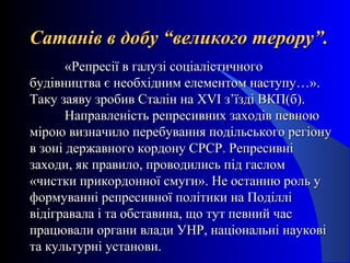 Сатанів в добу “великого терору”.Сатанів в добу “великого терору”.
«Репресії в галузі соціалістичного«Репресії в галузі соціалістичного
будівництва є необхідним елементом наступу…».будівництва є необхідним елементом наступу…».
Таку заяву зробив Сталін наТаку заяву зробив Сталін на XVXVІ з’їзді ВКП(б).І з’їзді ВКП(б).
Направленість репресивних заходів певноюНаправленість репресивних заходів певною
мірою визначило перебування подільського регіонумірою визначило перебування подільського регіону
в зоні державного кордону СРСР. Репресивнів зоні державного кордону СРСР. Репресивні
заходи, як правило, проводились під гасломзаходи, як правило, проводились під гаслом
«чистки прикордонної смуги». Не останню роль у«чистки прикордонної смуги». Не останню роль у
формуванні репресивної політики на Поділліформуванні репресивної політики на Поділлі
відігравала і та обставина, що тут певний часвідігравала і та обставина, що тут певний час
працювали органи влади УНР, національні науковіпрацювали органи влади УНР, національні наукові
та культурні установи.та культурні установи.
 
