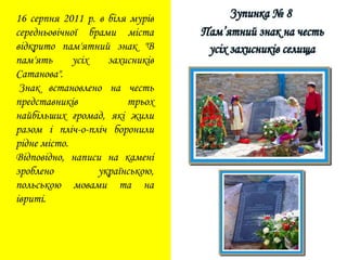 16 серпня 2011 р. в біля мурів
середньовічної брами міста
відкрито пам'ятний знак "В
пам'ять усіх захисників
Сатанова".
Знак встановлено на честь
представників трьох
найбільших громад, які жили
разом і пліч-о-пліч боронили
рідне місто.
Відповідно, написи на камені
зроблено українською,
польською мовами та на
івриті.
 