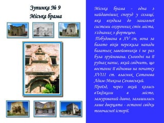 Міська брама - одна з
найдавніших споруд у селищі,
яка входила до загальної
системи охоронних стін міста,
з'єднаних з фортецею.
Побудована в ХV ст, вона за
багато віків пережила напади
багатьох завойовників і не раз
була зруйнована. Сьогодні на її
руїнах напис, який свідчить, що
востаннє її відновив на початку
XVIII ст. власник Сатанова
Адам-Микола Сенявський.
Проїзд, через який колись
в'їжджали в місто,
замурований давно, залишились
лише дверцята - останні свідки
тогочасної історії.
 