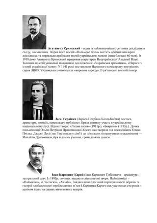Агатангел Кримський – один із найвизначніших світових дослідників
сходу, письменник. Збірка його поезій «Пальмове гілля» містить оригінальні вірші
дослідника та переклади арабських поезій українською мовою (знав близько 60 мов). Із
1918 року Агатангел Кримський працював секретарем Всеукраїнської Академії Наук.
Залишив по собі унікальні мовознавчі дослідження: «Українська граматика», «Нариси з
історії української мови». У 1941 році постановою Народного комісаріату внутрішніх
справ (НКВС) Кримського оголосили «ворогом народу». В ув’язненні вчений помер.
Леся Українка (Лари́са Петрі́вна Ко́сач-Кві́тка) поетеса,
драматург, прозаїк, перекладач, публіцист. Брала активну участь в українському
національному русі. Відомі твори: «Лісова пісня» (1911р.), «Бояриня» (1913р.). Дочка
письменниці Ольги Петрівни Драгоманової-Косач, яка творила під псевдонімом Олена
Пчілка. Дядько Лесі (так її називали у сім'ї і це ім'я стало літературним псевдонімом) —
Михайло Драгоманов, був відомим ученим, громадським діячем.
Іван Карпенко-Карий (Іван Карпович Тобілевич) – драматург,
театральний діяч. Із 1883р. починає видавати літературні твори. Найвідоміші –
«Наймичка», «Сто тисяч», «Хазяїн». Завдяки психологічній переконливості образів та
гострій злободенності проблематики п’єси І.Карпенка-Карого ось уже понад сто років з
успіхом ідуть на сценах вітчизняних театрів.
 