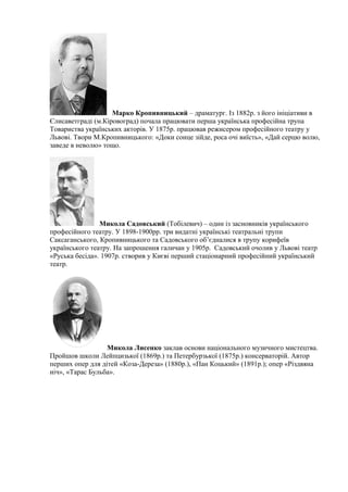 Марко Кропивницький – драматург. Із 1882р. з його ініціативи в
Єлисаветграді (м.Кіровоград) почала працювати перша українська професійна трупа
Товариства українських акторів. У 1875р. працював режисером професійного театру у
Львові. Твори М.Кропивницького: «Доки сонце зійде, роса очі виїсть», «Дай серцю волю,
заведе в неволю» тощо.
Микола Садовський (Тобілевич) – один із засновників українського
професійного театру. У 1898-1900рр. три видатні українські театральні трупи
Саксаганського, Кропивницького та Садовського об’єдналися в трупу корифеїв
українського театру. На запрошення галичан у 1905р. Садовський очолив у Львові театр
«Руська бесіда». 1907р. створив у Києві перший стаціонарний професійний український
театр.
Микола Лисенко заклав основи національного музичного мистецтва.
Пройшов школи Лейпцизької (1869р.) та Петербурзької (1875р.) консерваторій. Автор
перших опер для дітей «Коза-Дереза» (1880р.), «Пан Коцький» (1891р.); опер «Різдвяна
ніч», «Тарас Бульба».
 