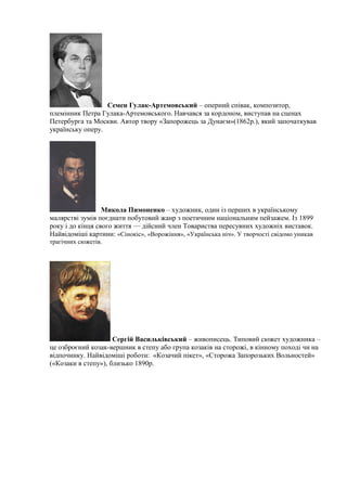 Семен Гулак-Артемовський – оперний співак, композитор,
племінник Петра Гулака-Артемовського. Навчався за кордоном, виступав на сценах
Петербурга та Москви. Автор твору «Запорожець за Дунаєм»(1862р.), який започаткував
українську оперу.
Микола Пимоненко – художник, один із перших в українському
малярстві зумів поєднати побутовий жанр з поетичним національним пейзажем. Із 1899
року і до кінця свого життя — дійсний член Товариства пересувних художніх виставок.
Найвідоміші картини: «Сінокіс», «Ворожіння», «Українська ніч». У творчості свідомо уникав
трагічних сюжетів.
Сергій Васильківський – живописець. Типовий сюжет художника –
це озброєний козак-вершник в степу або група козаків на сторожі, в кінному поході чи на
відпочинку. Найвідоміші роботи: «Козачий пікет», «Сторожа Запорозьких Вольностей»
(«Козаки в степу»), близько 1890р.
 