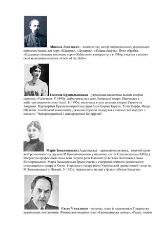 Микола Леонтович – композитор, автор широковідомих українських
народних пісень для хору «Щедрик», «Дударик», «Козака несуть». Його обробка
«Щедрика» (вперше виконана хором Київського університету в 1916р.) відома у всьому
світі як різдвяна колядка «Carol of the Bells».
Соломія Крушельницька – українська всесвітньо відома оперна
співачка з Галичини. У 1893р. дебютувала на сцені Львівської опери. Навчалася в
майстрів оперного співу Італії. Із 1895р. виступала в усіх великих операх Європи та
Америки. Партнерами Крушельницької на сцені були Енріко Карузо, Тітто Руффо, Федір
Шаляпін. Італійський композитор Джакомо Пуччіні подарував співачці свій портрет з
написом "Найпрекраснішій і найчарівнішій Батерфляй".
Марія Заньковецька (Адасовська) – драматична актриса, творчий шлях
якої розпочався під орудою М.Кропивницького у міському театрі Єлисаветграда (1882р.).
Вперше на професійній сцені вона зіграла роль Наталки («Наталка Полтавка») Івана
Котляревського. Марія Заньковецька брала участь у створенні першого українського
стаціонарного театру в Києві, Народного театру (нині Український драматичний театр ім.
М.Заньковецької у Львові). У 1923р. зіграла роль матері у фільмі «Остап Бандура».
Євген Чикаленко – меценат, один із засновників Товариства
українських поступовців. Фінансував видання газет «Громадянська думка», «Рада», творів
 