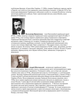 опублікував брошуру «Самостійна Україна». У 1902р. утворив Українську народну партію
в Харкові, що стояла на чітко виражених самостійницьких позиціях. Із березня 1917р. був
ініціатором формування Українського військового клубу ім. гетьмана Полуботка і початку
організації українського війська. Один з організаторів виступу самостійників, щодо
рішення ІІ Універсалу.
Володимир Винниченко – член Революційної української партії
(РУП), з 1904р. ініціатор створення Української соціал-демократичної партії (УСДП). У
червні 1917р. став головою першого українського уряду Генерального секретаріату
Української Центральної Ради і одночасно виконував обов’язки генерального секретаря
внутрішніх справ. Співавтор усіх чотирьох Універсалів Центральної Ради. У час
гетьманського режиму перебував в опозиції, очолив Український національний союз,
згодом став головою Директорії. Через суперечності з Петлюрою пішов у відставку і
виїхав за кордон. На початку 1920-х років повернувся в УСРР, однак, зрозумівши, що його
запрошують до співпраці з тактичних міркувань, знову виїхав за кордон. Останні 25 років
проживав у французькому місті Мужен поблизу Канн, займаючись літературою та
живописом.
Андрей Шептицький – митрополит української греко-
католицької церкви. Брав активну участь у громадському житті західноукраїнського краю.
Був депутатом віденського парламенту і Галицького сейму, але в стінах цих закладів
з’явився лише двічі до 1914р., обидва рази виступав не з політичними, а з освітянськими
темами. Заснував Український національний музей та Земельний банку у Львові (1910р.).
У роки окупації Галичини російськими військами (Перша світова війна) був вивезений з
України в Росію. Після повернення заснував Львівську богословську академію, яка в
1928р. була єдиним українським вищим навчальним закладом на українських землях у
складі Польщі. У роки Другої світової війни підтримував наміри українців в час
проголошення «Акту відновлення української державності». У багатьох пастирських
посланнях виступав проти нацизму. Двічі звертався з протестом щодо нищення
єврейського населення в Галичині до рейхсфюрера СС Гіммлера. За згодою митрополита
значна кількість євреїв переховувалась в греко-католицьких монастирях і, безпосередньо,
у митрополичій резиденції. Шептицький причетний до формування дивізії «Галичина».
Помер у листопаді 1944р.
 