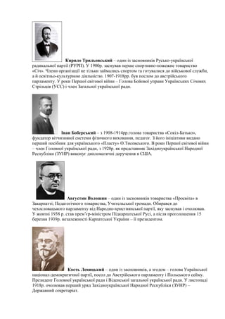 Кирило Трильовський – один із засновників Русько-української
радикальної партії (РУРП). У 1900р. заснував перше спортивно-пожежне товариство
«Січ». Члени організації не тільки займались спортом та готувалися до військової служби,
а й освітньо-культурною діяльністю. 1907-1918рр. був послом до австрійського
парламенту. У роки Першої світової війни – Голова Бойової управи Українських Січових
Стрільців (УСС) і член Загальної української ради.
Іван Боберський – з 1908-1914рр.голова товариства «Сокіл-Батько»,
фундатор вітчизняної системи фізичного виховання, педагог. З його ініціативи видано
перший посібник для українського «Пласту» О.Тисовського. В роки Першої світової війни
– член Головної української ради, з 1920р. як представник Західноукраїнської Народної
Республіки (ЗУНР) виконує дипломатичні доручення в США.
Августин Волошин – один із засновників товариства «Просвіта» в
Закарпатті; Педагогічного товариства, Учительської громади. Обирався до
чехословацького парламенту від Народно-християнської партії, яку заснував і очолював.
У жовтні 1938 р. став прем’єр-міністром Підкарпатської Русі, а після проголошення 15
березня 1939р. незалежності Карпатської України – її президентом.
Кость Левицький – один із засновників, а згодом – голова Української
націонал-демократичної партії, посол до Австрійського парламенту і Польського сейму.
Президент Головної української ради і Віденської загальної української ради. У листопаді
1918р. очолював перший уряд Західноукраїнської Народної Республіки (ЗУНР) –
Державний секретаріат.
 