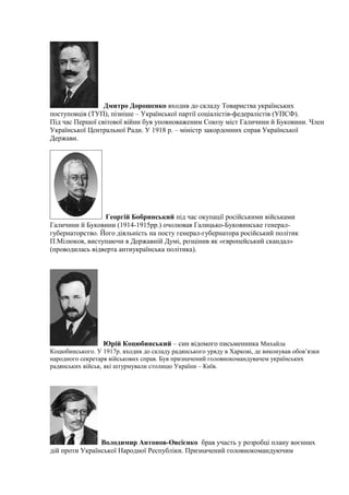 Дмитро Дорошенко входив до складу Товариства українських
поступовців (ТУП), пізніше – Української партії соціалістів-федералістів (УПCФ).
Під час Першої світової війни був уповноваженим Союзу міст Галичини й Буковини. Член
Української Центральної Ради. У 1918 р. – міністр закордонних справ Української
Держави.
Георгій Бобринський під час окупації російськими військами
Галичини й Буковини (1914-1915рр.) очолював Галицько-Буковинське генерал-
губернаторство. Його діяльність на посту генерал-губернатора російський політик
П.Мілюков, виступаючи в Державній Думі, розцінив як «європейський скандал»
(проводилась відверта антиукраїнська політика).
Юрій Коцюбинський – син відомого письменника Михайла
Коцюбинського. У 1917р. входив до складу радянського уряду в Харкові, де виконував обов’язки
народного секретаря військових справ. Був призначений головнокомандувачем українських
радянських військ, які штурмували столицю України – Київ.
Володимир Антонов-Овсієнко брав участь у розробці плану воєнних
дій проти Української Народної Республіки. Призначений головнокомандуючим
 