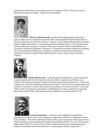 радянськими військами, що розпочали наступ на Україну (1917р.). Входив до складу
радянського уряду на Україні – Народного секретаріату.
Павло Скоропадський навчався в Петербурзькому пажеському
корпусі, брав участь у російсько-японській війні, нагороджений Георгіївською зброєю і
багатьма орденами за особисту мужність і героїзм. У роки Першої світової війни отримав
звання генерал-лейтенанта. У час національно-революційного руху 1917р. був наказним
отаманом Вільного козацтва. 29 квітня 1918р. при підтримці німців та австрійців став
Гетьманом Української Держави. Доклався до створення незалежної української держави.
Після евакуації військ Німеччини з України, а також внаслідок антигетьманського
повстання, очоленого Українським Національним Союзом, зрікся влади і залишив
Україну.
Дмитро Вітовський – командир куреня Українських січових стрільців,
учасник кровопролитних боїв проти російських військ у Карпатах, на Маківці, над
Стріпою. Після розвалу Австро-Угорської імперії очолив військовий комітет у Львові. На
історичному засідання Української Національної Ради 31 жовтня 1918р. обґрунтував план
негайного повстання з метою проголошення незалежності Східної Галичини.1 листопада
1918р. задум було блискуче реалізовано. Перебуваючи на посаді державного секретаря
військових справ ЗУНР, здійснив організацію Української галицької армії (УГА).
Євген Петрушевич – активний член Української національно-
демократичної партії, посол до Австрійського парламенту (1907р.) та Галицького сейму
(1913-1914рр.). Очолював Українську Народну Раду, яка в листопаді 1918р. проголосила
ЗУНР. Президент Західноукраїнської Народної республіки (ЗУНР). 22 січня 1919р уклав із
Директорією УНР Акт Злуки. Влітку 1919р. отримав диктаторські повноваження, які
означали суміщення обов’язків президента і голови уряду. Попри суперечності з
 