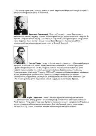 С.Петлюрою, приєднав Галицьку армію до армії Української Народної Республіки (УНР)
для спільної боротьби проти більшовиків.
Християн Раковський (Кристю Станчев) – голова Тимчасового
робітничо-селянського уряду України. Один з організаторів радянської влади в Україні. Із
березня 1919р. по липень 1923р. – голова Ради Народних Комісарів і нарком закордонних
справ України. Після зняття з посади голови Ради Народного Комісаріату (РНК) –
повноважний представник радянського уряду у Великій Британії.
Нестор Махно – один із лідерів анархістського руху. Очолював бригаду
в першій Задніпровській дивізії, до якої входила частина військ отамана Григор’єва.
Протягом вересня-жовтня 1919р. утворена Махном Революційно-повстанська армія
України (махновська) в боротьбі з денікінцями зайняла Катеринослав, Гуляйполе,
Олександрівськ, Маріуполь. У жовтня 1920р., об’єднавшись з більшовицькими військами,
Махно воював проти армії генерала Врангеля, після розгрому якого радянське
командування, порушивши умови угоди, повернуло свої війська проти махновців. До
1921р. вів боротьбу проти радянських військ. Перебував в еміграції у Франції.
Юрій Тютюнник – один з організаторів повстання проти гетьмана
П.Скоропадського. 1919 р. разом з отаманом Григор’євим воював проти більшовицької
Росії. Осінню 1921р. підготував план Другого «Зимового походу» на територію України, з
метою підняти антибільшовицьке повстання. Другий «Зимовий похід» розпочався в
листопаді 1921р., однак українські війська зазнали поразки від більшовиків.
 