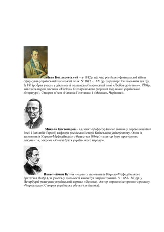 Іван Котляревський – у 1812р. під час російсько-французької війни
сформував український козацький полк. У 1817 – 1821рр. директор Полтавського театру.
Із 1818р. брав участь у діяльності полтавської масонської ложі «Любов до істини». 1798р.
виходить перша частина «Енеїди» Котляревського (перший твір нової української
літератури). Створив п’єси «Наталка Полтавка» і «Москаль-Чарівник».
Микола Костомаров – ад’юнкт-професор (вчене звання у дореволюційній
Росії і Західній Європі) кафедри російської історії Київського університету. Один із
засновників Кирило-Мефодіївського братства (1846р.) та автор його програмних
документів, зокрема «Книги буття українського народу».
Пантелеймон Куліш – один із засновників Кирило-Мефодіївського
братства (1846р.), за участь у діяльності якого був заарештований. У 1858-1863рр. у
Петербурзі редагував український журнал «Основа». Автор першого історичного роману
«Чорна рада». Створив українську абетку (кулішівка).
 