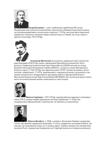 Лазар Каганович – один з найближчих прибічників Й.Сталіна.
Підтримував ідею суцільної колективізації, наполегливо добивався її реалізації шляхом
застосування репресивних заходів щодо селянства. У 1932р. виступив проти пропозиції
українських комуністів зменшити норми хлібозаготівель в Україні, що стало однією з
причин голодомору 1932-1933рр..
Олександр Шумський після розколу української партії соціалістів-
революціонерів (УПСР) був одним з провідників боротьбистів (комуністів). Після
розпуску Української комуністичної партії боротьбистів (УКП(б) вступив до складу
Комуністичної партії більшовиків України (КП(б)У) , входив до складу Центрального
Комітету партії. У 1924-1927рр. був наркомом освіти УСРР. Активно втілював у життя
політику «українізації». У 1927р. звинувачений у «націоналістичному ухильництві» (так
званий «шумськізм») і направлений на другорядну роботу в Центральний Комітет
Всесоюзної Комуністичної Партії більшовиків (ЦК ВКП(б). Під тиском розгорнутої проти
нього політичної кампанії визнав «помилковість» своєї позиції.
Микола Скрипник з 1927-1933рр. керував роботою народного комісаріату
освіти УРСР, активно сприяв проведенню політики українізації. У 1933р. був
несправедливо обвинувачений у націоналізмі, що призвело до самогубства.
Микола Волобуєв у 1928р. в журналі «Більшовик України» надрукував
статтю «До проблем української економіки». У статті, спираючись на конкретні факти, він
доводив, що за радянської влади, як і в умовах царату, Україна залишається економічною
колонією Росії, а промислове будівництво на її території ведеться в інтересах російського
 