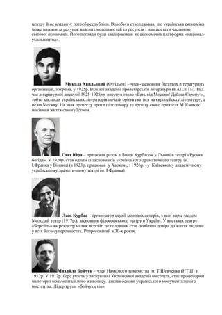 центру й не враховує потреб республіки. Волобуєв стверджував, що українська економіка
може вижити за рахунок власних можливостей та ресурсів і навіть стати частиною
світової економіки. Його погляди були кваліфіковані як економічна платформа «націонал-
ухильництва».
Микола Хвильовий (Фітільов) – член-засновник багатьох літературних
організацій, зокрема, у 1925р. Вільної академії пролетарської літератури (ВАПЛІТЕ). Під
час літературної дискусії 1925-1928рр. висунув гасло «Геть від Москви! Дайош Європу!»,
тобто закликав українських літераторів почати орієнтуватися на європейську літературу, а
не на Москву. На знак протесту проти голодомору та арешту свого приятеля М.Ялового
покінчив життя самогубством.
Гнат Юра – працював разом з Лесем Курбасом у Львові в театрі «Руська
бесіда». У 1920р. став одним із засновників українського драматичного театру ім.
І.Франка у Вінниці (з 1923р. працював у Харкові, з 1926р. –у Київському академічному
українському драматичному театрі ім. І.Франка)
Лесь Курбас – організатор студії молодих акторів, з якої виріс згодом
Молодий театр (1917р.), засновник філософського театру в Україні. У виставах театру
«Березіль» як режисер малює всесвіт, де головним стає особлива довіра до життя людини
у всіх його суперечностях. Репресований в 30-х роках.
Михайло Бойчук – член Наукового товариства ім. Т.Шевченка (НТШ) з
1912р. У 1917р. бере участь у заснуванні Української академії мистецтв, стає професором
майстерні монументального живопису. Заклав основи українського монументального
мистецтва. Лідер групи «бойчукістів».
 