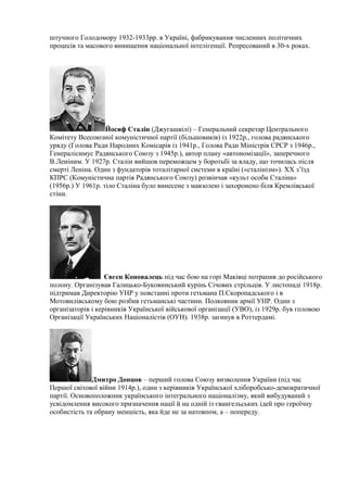 штучного Голодомору 1932-1933рр. в Україні, фабрикування численних політичних
процесів та масового винищення національної інтелігенції. Репресований в 30-х роках.
Йосиф Сталін (Джугашвілі) – Генеральний секретар Центрального
Комітету Всесоюзної комуністичної партії (більшовиків) із 1922р., голова радянського
уряду (Голова Ради Народних Комісарів із 1941р., Голова Ради Міністрів СРСР з 1946р.,
Генералісимус Радянського Союзу з 1945р.), автор плану «автономізації», заперечного
В.Леніним. У 1927р. Сталін вийшов переможцем у боротьбі за владу, що точилась після
смерті Леніна. Один з фундаторів тоталітарної системи в країні («сталінізм»). ХХ з’їзд
КПРС (Комуністична партія Радянського Союзу) розвінчав «культ особи Сталіна»
(1956р.) У 1961р. тіло Сталіна було винесене з мавзолею і захоронено біля Кремлівської
стіни.
Євген Коновалець під час бою на горі Маківці потрапив до російського
полону. Організував Галицько-Буковинський курінь Січових стрільців. У листопаді 1918р.
підтримав Директорію УНР у повстанні проти гетьмана П.Скоропадського і в
Мотовилівському бою розбив гетьманські частини. Полковник армії УНР. Один з
організаторів і керівників Української військової організації (УВО), із 1929р. був головою
Організації Українських Націоналістів (ОУН). 1938р. загинув в Роттердамі.
Дмитро Донцов – перший голова Союзу визволення України (під час
Першої світової війни 1914р.), один з керівників Української хліборобсько-демократичної
партії. Основоположник українського інтегрального націоналізму, який вибудуваний з
усвідомлення високого призначення нації й на одній із євангельських ідей про героїчну
особистість та обрану меншість, яка йде не за натовпом, а – попереду.
 