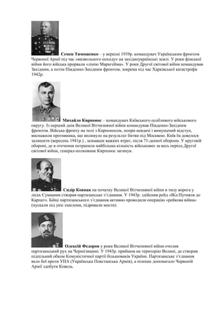 Семен Тимошенко – у вересні 1939р. командувач Українським фронтом
Червоної Армії під час «визвольного походу» на західноукраїнські землі. У роки фінської
війни його війська прорвали «лінію Марнгейма». У роки Другої світової війни командував
Західним, а потім Південно-Західним фронтом, зокрема під час Харківської катастрофи
1942р.
Михайло Кирпонос – командувач Київського особливого військового
округу. Із перший днів Великої Вітчизняної війни командував Південно-Західним
фронтом. Війська фронту на чолі з Кирпоносом, попри невдачі і вимушений відступ,
виснажили противника, що вплинуло на результат битви під Москвою. Київ їм довелося
залишити (вересень 1941р.) , зазнавши важких втрат, після 71-денної оборони. У круговій
обороні, де в оточення потрапила найбільша кількість військових за весь період Другої
світової війни, генерал-полковник Кирпонос загинув.
Сидір Ковпак на початку Великої Вітчизняної війни в тилу ворога у
лісах Сумщини створив партизанське з’єднання. У 1943р. здійснив рейд «Від Путивля до
Карпат». Бійці партизанського з’єднання активно проводили операцію «рейкова війна»
(пускали під укіс ешелони, підривали мости).
Олексій Федоров у роки Великої Вітчизняної війни очолив
партизанський рух на Чернігівщині. У 1943р. прийшов на територію Волині, де створив
підпільний обком Комуністичної партії більшовиків України. Партизанське з’єднання
вело бої проти УПА (Українська Повстанська Армія), а пізніше допомагало Червоній
Армії здобути Ковель.
 