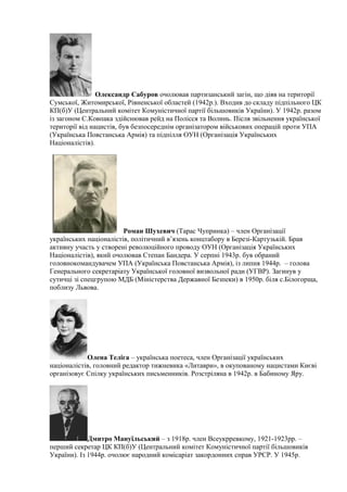 Олександр Сабуров очолював партизанський загін, що діяв на території
Сумської, Житомирської, Рівненської областей (1942р.). Входив до складу підпільного ЦК
КП(б)У (Центральний комітет Комуністичної партії більшовиків України). У 1942р. разом
із загоном С.Ковпака здійснював рейд на Полісся та Волинь. Після звільнення української
території від нацистів, був безпосереднім організатором військових операцій проти УПА
(Українська Повстанська Армія) та підпілля ОУН (Організація Українських
Націоналістів).
Роман Шухевич (Тарас Чупринка) – член Організації
українських націоналістів, політичний в’язень концтабору в Березі-Картузькій. Брав
активну участь у створені революційного проводу ОУН (Організація Українських
Націоналістів), який очолював Степан Бандера. У серпні 1943р. був обраний
головнокомандувачем УПА (Українська Повстанська Армія), із липня 1944р. – голова
Генерального секретаріату Української головної визвольної ради (УГВР). Загинув у
сутичці зі спецгрупою МДБ (Міністерства Державної Безпеки) в 1950р. біля с.Білогорща,
поблизу Львова.
Олена Теліга – українська поетеса, член Організації українських
націоналістів, головний редактор тижневика «Литаври», в окупованому нацистами Києві
організовує Спілку українських письменників. Розстріляна в 1942р. в Бабиному Яру.
Дмитро Мануїльський – з 1918р. член Всеукрревкому, 1921-1923рр. –
перший секретар ЦК КП(б)У (Центральний комітет Комуністичної партії більшовиків
України). Із 1944р. очолює народний комісаріат закордонних справ УРСР. У 1945р.
 