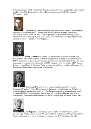 очолює делегацію УРСР (Українська Радянська Соціалістична республіка)на міжнародній
конференції в Сан-Франциско, де було оформлено створення ООН (Організація
Об’єднаних Націй).
Олесь Гончар – український прозаїк, найвідоміші твори «Прапороносці»,
«Тронка», «Людина і зброя». У 1968р. виходить його роман «Собор», за цей твір
письменник був підданий критиці, а твір вилучений з літературного процесу на два
десятиліття. Після розпаду Радянського Союзу, став активістом у створенні Товариства
української мови і Народного Руху України.
Йосиф Сліпий після смерті А.Шептицького, у листопаді 1944р. став
главою греко-католицької церкви. У 1946р. звинувачений у «ворожій діяльності проти
УРСР, співпраці з німецько-фашистськими окупантами», засуджений до ув’язнення. Після
вісімнадцяти років каторги звільнений у 1963р. (завдяки тиску президента США Джона
Кенеді та Папи Павла І). Виїхав до Риму, де розпочав відбудову української церкви. Став
фундатором Українського католицького університету.
Олександр Кириченко стає першим українцем, який очолював
Компартію України (1953р.). Підтримував М.Хрущова у справі повалення Л.Берії та в
проведенні курсу на десталінізацію. У 1957р. був відкликаний до Москви і посів посаду
секретаря ЦК КПРС (Центральний комітет Комуністичної партії Радянського Союзу).
Вступивши в конфлікт із найближчим оточенням Хрущова, був зміщений зі своїх посад.
Алла Горська – художниця, одна з лідерів «шістдесятників», одна з
організаторів Клубу творчої молоді «Сучасник» (1959р.). На процесі В.Чорновола 1967р. у
Львові заявила протест проти незаконного ведення суду. У 1968р. підписала «Лист-
 