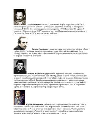 Іван Світличний – один із засновників Клубу творчої молоді в Києві.
Один із перших установив контакт з українською діаспорою на Заході та поширював
самвидав. У 1965р. його вперше арештовують, вдруге у 1972. На початку 80-х років 7
сенаторів і 96 конгресменів США направили лист до Л.Брежнєва із закликом звільнити І.
Світличного. Лише у 1983р. він повернувся до Києва.
Василь Симоненко – поет-шістдесятник, дебютував збіркою «Тиша
і грім» (1962р.), згодом в Мюнхені вийшла його друга збірка «Земне тяжіння»(1965р.).
Помер у Черкасах на 29 році життя. Його творчість порівнювали за глибиною страждання
та щирості з поезією Т.Шевченка.
Валерій Марченко - український журналіст-дисидент, обдарований
перекладач зі східних та європейських мов. У1973 р. за кілька своїх неопублікованих есе
на захист рідної мови, отримав вирок: 5 років таборів та 2 роки заслання. Після відбування
терміну проживав у Києві. Тут він провадив активне листування із закордоном, писав
заяви-протести і публікації для іноземних радіостанцій (Голос Америки, Радіо Свобода),
звертався до різноманітних правозахисних і релігійних організацій. 1984 р. засуджений
вдруге. В ув’язненні В.Марченко помер (хворів на рак нирок).
Сергій Параджанов – вірменський та український кінорежисер. Один із
засновників українського поетичного кіно. Екранізація п’єси М.Коцюбинського «Тіні
забутих предків» (1964р.), принесла йому всесвітню славу і визнання. Фільми, що були
далекі від проголошеного "соціалістичного реалізму" і нелюбов до радянської влади
призвели до арешту і ув’язнення режисера терміном на 15 років .
 