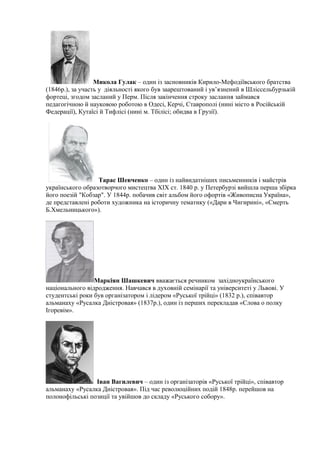 Микола Гулак – один із засновників Кирило-Мефодіївського братства
(1846р.), за участь у діяльності якого був заарештований і ув’язнений в Шліссельбурзькій
фортеці, згодом засланий у Перм. Після закінчення строку заслання займався
педагогічною й науковою роботою в Одесі, Керчі, Ставрополі (нині місто в Російській
Федерації), Кутаїсі й Тифлісі (нині м. Тбілісі; обидва в Грузії).
Тарас Шевченко – один із найвидатніших письменників і майстрів
українського образотворчого мистецтва ХІХ ст. 1840 р. у Петербурзі вийшла перша збірка
його поезій "Кобзар". У 1844р. побачив світ альбом його офортів «Живописна Україна»,
де представлені роботи художника на історичну тематику («Дари в Чигирині», «Смерть
Б.Хмельницького»).
Маркіян Шашкевич вважається речником західноукраїнського
національного відродження. Навчався в духовній семінарії та університеті у Львові. У
студентські роки був організатором і лідером «Руської трійці» (1832 р.), співавтор
альманаху «Русалка Дністровая» (1837р.), один із перших перекладав «Слова о полку
Ігоревім».
Іван Вагилевич – один із організаторів «Руської трійці», співавтор
альманаху «Русалка Дністровая». Під час революційних подій 1848р. перейшов на
полонофільські позиції та увійшов до складу «Руського собору».
 