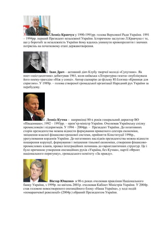 Леонід Кравчук у 1990-1991рр. голова Верховної Ради України. 1991
– 1994рр. перший Президент незалежної України. Історичною заслугою Л.Кравчука є те,
що у боротьбі за незалежність України йому вдалось уникнути кровопролиття і значних
потрясінь на початковому етапі державотворення.
Іван Драч – активний діяч Клубу творчої молоді «Супутник». Як
поет-«шістдесятник» дебютував 1961, коли київська «Літературна газета» опублікувала
його поему-трагедію «Ніж у сонці». Автор сценарію до фільму Ю.Іллєнка «Криниця для
спраглих». У 1989р. – голова створеної громадської організації Народний рух України за
перебудову.
Леонід Кучма – наприкінці 80-х років генеральний директор ВО
«Південмаш»; 1992 – 1993рр. – прем’єр-міністр України. Очолював Українську спілку
промисловців і підприємців. У 1994 – 2004рр. – Президент України. До позитивних
сторін президентства можна віднести формування приватного сектора економіки,
зміцнення власної фінансово-грошової системи, прийняття Конституції 1996р.,
урегулювання кордонів України. До негативних наслідків президентства можна віднести
поширення корупції, формування і зміцнення тіньової економіки, створення фінансово-
промислових кланів, провал інтеграційних починань до євроатлантичних структур. Це і
було причиною утворення опозиційних рухів «Україна, без Кучми», партії «Фронт
національного порятунку», громадського комітету «За правду».
Віктор Ющенко в 90-х роках очолював правління Національного
банку України, з 1999р. по квітень 2001р. очолював Кабінет Міністрів України. У 2004р.
став головою новоствореного опозиційного блоку «Наша Україна», у ході подій
«помаранчевої революції» (2004р.) обраний Президентом України.
 