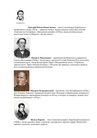 Григорій Квітка-Основ’яненко – один із засновників Харківського
професійного театру (1812р. – директор театру). Автор соціально-побутових комедій
«Сватання на Гончарівці», «Шельменко-денщик» (1835р.), писав сентиментально-
реалістичні повісті («Маруся», «Козир-дівка»).
Михайло Максимович – перший ректор Київського університету
Святого Володимира (1834р.). Автор праць з археології, історії Київської Русі, козаччини,
гетьманського руху. Автор фольклорних збірок «Малоросійські пісні», «Українські
народні пісні». Праці «Основи ботаніки» і «Роздуми про природу» дозволяють вважати
його основоположником української ботаніки.
Михайло Остроградський – математик, член Петербурзької (1830р. у
віці 29 років), Римської, Туринської академії наук. Викладав у Харківському університеті.
Відкрив формулу перетворення інтеграла по об’єму в інтеграл по поверхні, названу його
іменем (опубліковану в 1831р.).
Василь Каразін – з його ініціативи відкрито Харківський університет
(1805р.). Автор наукових праць з агрономії, метеорології, гірничої справи. Винахідник
парового опалення, сушильних апаратів.
 