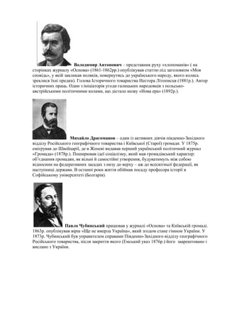 Володимир Антонович – представник руху «хлопоманів» ( на
сторінках журналу «Основа» (1861-1862рр.) опублікував статтю під заголовком «Моя
сповідь», у якій закликав поляків, повернутись до українського народу, якого колись
зреклися їхні предки). Голова Історичного товариства Нестора Літописця (1881р.). Автор
історичних праць. Один з ініціаторів угоди галицьких народовців з польсько-
австрійськими політичними колами, що дістало назву «Нова ера» (1892р.).
Михайло Драгоманов – один із активних діячів південно-Західного
відділу Російського географічного товариства і Київської (Старої) громади. У 1875р.
емігрував до Швейцарії, де в Женеві видавав перший український політичний журнал
«Громада» (1878р.). Поширював ідеї соціалізму, який мав громадівський характер:
об’єднання громадян, як вільні й самостійні утворення, будуватимуть між собою
відносини на федеративних засадах з низу до верху – аж до всесвітньої федерації, як
наступниці держави. В останні роки життя обіймав посаду професора історії в
Софійському університеті (Болгарія).
Павло Чубинський працював у журналі «Основа» та Київській громаді.
1863р. опублікував вірш «Ще не вмерла Україна», який згодом стане гімном України. У
1873р. Чубинський був управителем справами Південно-Західного відділу географічного
Російського товариства, після закриття якого (Емський указ 1876р.) його заарештовано і
вислано з України.
 