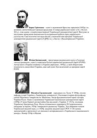 Борис Грінченко – один із засновників Братства тарасівців (1892р.) та
активних діячів Київської громади (редагував «Словар української мови» в 4т.). На поч.
ХХ ст. став одним з лідерів новоствореної Української демократичної партії. Виступав за
послідовне проведення національно-культурницької роботи серед українського
суспільства. Свої політичні погляди виклав у написаній ним програмі Української
демократично-радикальної партії (УДРП) та у «Листах з Наддніпрянської України».
Юліан Бачинський – представник радикального руху в Галичині
«молоді радикали», один із теоретиків Русько-української радикальної партії (РУРП).
Автор книги «Україна irredenta» («Україна уярмлена», 1895р.), у якій обґрунтував
неминучість самостійної України, саме цей пункт був включений до програми партії
РУРП.
Михайло Грушевський – народився в м. Холм. У 1894р. очолив
кафедру історії України у Львівському університеті. Очолював історико-філософську
секцію Наукового товариства ім. Шевченка. Автор фундаментальної праці «Історія
України-Руси». Один із засновників Української національно-демократичної партії
(1899р.) У роки Першої світової війни був висланий з України. У 1917р. очолював
Українську Центральну Раду. Після гетьманського перевороту П.Скоропадського
емігрував за кордон. 1924р. повернувся в радянську Україну, був обираним членом
Української академії наук, а з 1929р. академік академії наук СРСР. У 30-х роках
звинувачений у причетності до діяльності антирадянського «Українського національного
центру». Помер 1934р. в Москві.
 