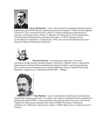 Євген Левицький – один із організаторів та співавтор програми першої
української партії РУРП (Русько-української радикальної партії) У 1892 р. він був обраний
головою II з’їзду слов’янської молоді у Відні та членом міжнародного Центрального
комітету слов’янської молоді. Разом з І. Франком, Ю. Романчуком та М. Грушевським,
стояв біля витоків Національно-демократичної партії. У 1907 р. обраний послом
до австрійського парламенту. У бурхливому 1918 р. він став членом Національної ради
Західної Української Народної Республіки.
Михайло Павлик – популяризатор соціалізму в Галичині
(допомагав М.Драгоманову видавати журнал «Громада» у Женеві). Один із засновників
прогресивної селянської Русько-української радикальної партії, яка відіграла важливу
роль у суспільно-політичному русі на західноукраїнських землях. Перший бібліотекар
Наукового товариства ім. Т.Шевченка (НТШ (1805 – 1905рр.)
Іван Франко – один із найвідоміших українських письменників.
Літературну творчість розпочав у 70-х роках. Був одним із засновників Русько-української
радикальної партії (РУРП), згодом відмовився від соціалістичних поглядів і став членом
Української національно-демократичної партії (УНДП). Очолював у Науковому
товаристві ім. Т.Шевченка філологічну секцію. У 1892р. брав участь у селянському віче в
Снятині.
 