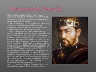  Ο Νικηφόρος Φωκάς καταγόταν από τη μεγάλη
στρατιωτική οικογένεια Φωκάδων της Καππαδοκίας.
 Ακολούθησε και ο ίδιος στρατιωτική σταδιοδρομία και
τιμήθηκε με τον τίτλο του μέγιστου.
 Το 960, με την ιδιότητα του Δομέστηκαν των σχολών της
Ανατολής ο μετέπειτα αυτοκράτορας ανέλαβε
επικεφαλής της εκστρατείας για την απελευθέρωσης
της Κρήτης από τους Σαρακηνούς (Άραβες).
 Συγκέντρωσε το βυζάντιο στάτο στα Φύγελη της
Μ.Ασίας ,κατέπλευσε στο Χάνδακα (σημ.Ηράκλειου την
πρωτεύουσα της Κρήτης ,επιχειρώντας ταυτόχρονα
επιθέσεις εναντίον των τειχών και εξορμήσεις στο
εσωτερικό ,για να υποτάξει ολόκληρο το νησί. Ύστερα
από εννέα μήνες δραματικής πολιοκρατίας το Μάρτιο
του 969 κατέλαβε το Χάνδακα και επανέφερε την Κρήτη
στους κόλπους της βυζαντινής αυτοκρατορίας για τα
επόμενα 250 χρόνια. Πριν από την αναχώρηση του ο
Φωκάς οργάνωσε διοικητηκά στρατιωτικά και
θρησκευτικά το νησί και άφησε αξιόλογη φρουρά για
την προστασία του από νέες αραβικές επιδρομές.
Επιχείρησε μάλιστα τη μεταφορά της πρωτεύουσας σε
άλλο σημείο και για το σκοπό αυτό οχύρωσε ένα λόφο
νότια των Χάνδακα, όπου έχτισε το φρούριο Τέμενος.
Ωστόσο, η νέα πρωτεύουσα δεν κατάφερε να
επιβληθεί. Κατά την επιστροφή στην
Κωνσταντινούπολη, τελέστηκε θρίαμβος ενώπιον του
αυτοκράτορα Ρωμανού Β’ και μεγάλου πλήθους.
 